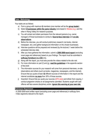 Tasks - Methodology
Your tasks are as follows:
a) Form a group with maximum 6 members (one member will be the group leader).
b) Select 2 businesses within the same industry (one based in Melaka (e.g.) and the
other in Klang Valley) for research purposes.
c) You will contact and obtain permission from the relevant persons (e.g. owner,
manager) of those businesses to conduct a face-to-face interview and on-site
observations.
d) Before the interview, you will conduct preliminary research (via books, internet,
newspaper, etc.) and gather background information on the chosen businesses.
e) Interview questions will be prepared and reviewed (by the lecturer) 1 week before the
scheduled interview date.
f) After you have gathered the information, submit a 2500-3000-word report (excluding
cover page and references) based on your findings. The report must be submitted in
softcopy form(burn in a CD) only.
g) Along with the report, you must also provide the videos related to the site visit.
h) For more information on part (f) and (g), read the guidelines in the appendix section
of this brief.
i) The information sources for your research will come from personal interviews, on-site
observations and others (such as books, magazines, newspapers, and the internet).
Ensure that you quote at least 10 different sources of information in the report and the
internet constitutes no more than 30% of those sources.
j) Important: Ensure that you quote your sources (APA style) and refrain from copying. I
conduct plagiarism checks on all assignments submitted. Students caught with said
offence will face severe disciplinary action. Ignore this warning at your own risk.
Submission Requirement
- A 2500-3000-word written report (excluding cover page and references) in softcopy form.
- Video segments relevant to the report.
2
 