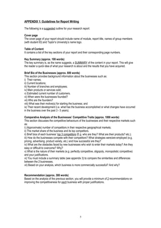 APPENDIX 1: Guidelines for Report Writing
The following is a suggested outline for your research report:
Cover page
The cover page of your report should include name of module, report title, names of group members
(with student ID) and Taylor’s University’s name logo.
Table of Content
It contains a list of the key sections of your report and their corresponding page numbers.
Key Summary (approx. 100 words)
The key summary is, as the name suggests, a SUMMARY of the content in your report. This will give
the reader a quick idea of what your research is about and the results that you have acquired.
Brief Bio of the Businesses (approx. 600 words)
This section provides background information about the businesses such as:
i) Their names;
ii) Current locations;
iii) Number of branches and employees;
iv) Main products or services sold;
v) Estimated current number of customers.
vi) When were the businesses founded?
vii) Who are the founders?
viii) What was their motive(s) for starting the business; and
ix) Their recent development (i.e. what has the business accomplished or what changes have occurred
in the business over the past 3 - 5 years).
Comparative Analysis of the Businesses’ Competitive Traits (approx. 1000 words)
This section discusses the competitive behaviours of the businesses and their respective markets such
as:
i) (Approximate) number of competitors in their respective geographical markets;
ii) The market share of the business and its top competitors.
ii) Brief bios of each business’ top 3 competitors (E.g. who are they? What are their products? etc.);
iii) How do the businesses compete with their competitors? What strategies were/are employed (e.g.
pricing, advertising, product variety, etc.) and how successful are they?
iv) What are the obstacles faced by new businesses who wish to enter their markets today? Are they
easy or difficult to overcome? Why?
v) What is the nature of their markets (e.g. perfectly competitive, oligopoly, monopolistic competitive)
and your justifications.
vi) You must include a summary table (see appendix 3) to compare the similarities and differences
between the 2 businesses.
vii) Based on your analysis, which business is more commercially successful? And why?
Recommendation (approx. 300 words)
Based on the analysis of the previous section, you will provide a minimum of 2 recommendations on
improving the competitiveness for each business with proper justifications.
5
 