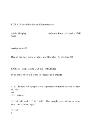 ECN 425: Introduction to Econometrics
Alvin Murphy Arizona State University: Fall
2018
Assignment #1
Due at the beginning of class on Thursday, September 6th
PART I: DERIVING OLS ESTIMATORS
(You must show all work to receive full credit)
1) 1) Suppose the population regression function can be written
10
two restrictions imply:
1
 