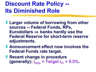 Discount Rate Policy --  Its Diminished Role Larger volume of borrowing from other sources -- Federal Funds, RPs, Eurodollars    banks hardly use the Federal Reserve for short-term reserve adjustments. Announcement effect now involves the Federal Funds rate target. Recent change in procedure (generally):  i DISC  = Target i FF  + 0.5% . 