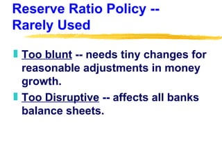 Reserve Ratio Policy -- Rarely Used Too blunt  -- needs tiny changes for reasonable adjustments in money growth. Too Disruptive  -- affects all banks balance sheets. 