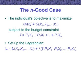 The n-Good Case
• The individual’s objective is to maximize
utility = U(X1,X2,…,Xn)
subject to the budget constraint
I = P1X1 + P2X2 +…+ PnXn
• Set up the Lagrangian:
L = U(X1,X2,…,Xn) + (I-P1X1- P2X2-…-PnXn)
 