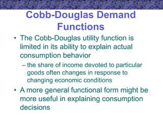 Cobb-Douglas Demand
Functions
• The Cobb-Douglas utility function is
limited in its ability to explain actual
consumption behavior
– the share of income devoted to particular
goods often changes in response to
changing economic conditions
• A more general functional form might be
more useful in explaining consumption
decisions
 