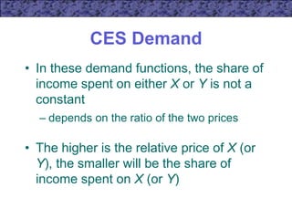 CES Demand
• In these demand functions, the share of
income spent on either X or Y is not a
constant
– depends on the ratio of the two prices
• The higher is the relative price of X (or
Y), the smaller will be the share of
income spent on X (or Y)
 
