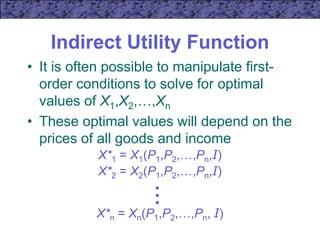 Indirect Utility Function
• It is often possible to manipulate first-
order conditions to solve for optimal
values of X1,X2,…,Xn
• These optimal values will depend on the
prices of all goods and income
•
•
•
X*n = Xn(P1,P2,…,Pn, I)
X*1 = X1(P1,P2,…,Pn,I)
X*2 = X2(P1,P2,…,Pn,I)
 
