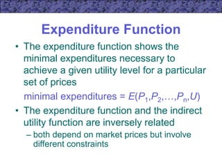 Expenditure Function
• The expenditure function shows the
minimal expenditures necessary to
achieve a given utility level for a particular
set of prices
minimal expenditures = E(P1,P2,…,Pn,U)
• The expenditure function and the indirect
utility function are inversely related
– both depend on market prices but involve
different constraints
 