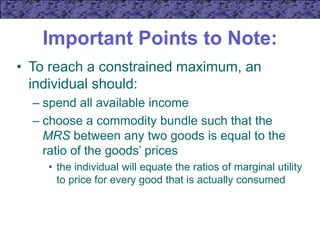 Important Points to Note:
• To reach a constrained maximum, an
individual should:
– spend all available income
– choose a commodity bundle such that the
MRS between any two goods is equal to the
ratio of the goods’ prices
• the individual will equate the ratios of marginal utility
to price for every good that is actually consumed
 