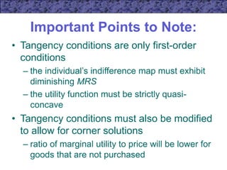 Important Points to Note:
• Tangency conditions are only first-order
conditions
– the individual’s indifference map must exhibit
diminishing MRS
– the utility function must be strictly quasi-
concave
• Tangency conditions must also be modified
to allow for corner solutions
– ratio of marginal utility to price will be lower for
goods that are not purchased
 