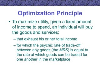Optimization Principle
• To maximize utility, given a fixed amount
of income to spend, an individual will buy
the goods and services:
– that exhaust his or her total income
– for which the psychic rate of trade-off
between any goods (the MRS) is equal to
the rate at which goods can be traded for
one another in the marketplace
 