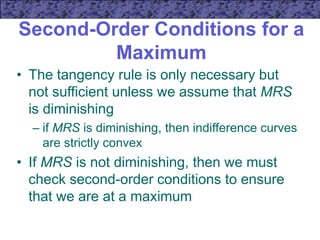 Second-Order Conditions for a
Maximum
• The tangency rule is only necessary but
not sufficient unless we assume that MRS
is diminishing
– if MRS is diminishing, then indifference curves
are strictly convex
• If MRS is not diminishing, then we must
check second-order conditions to ensure
that we are at a maximum
 