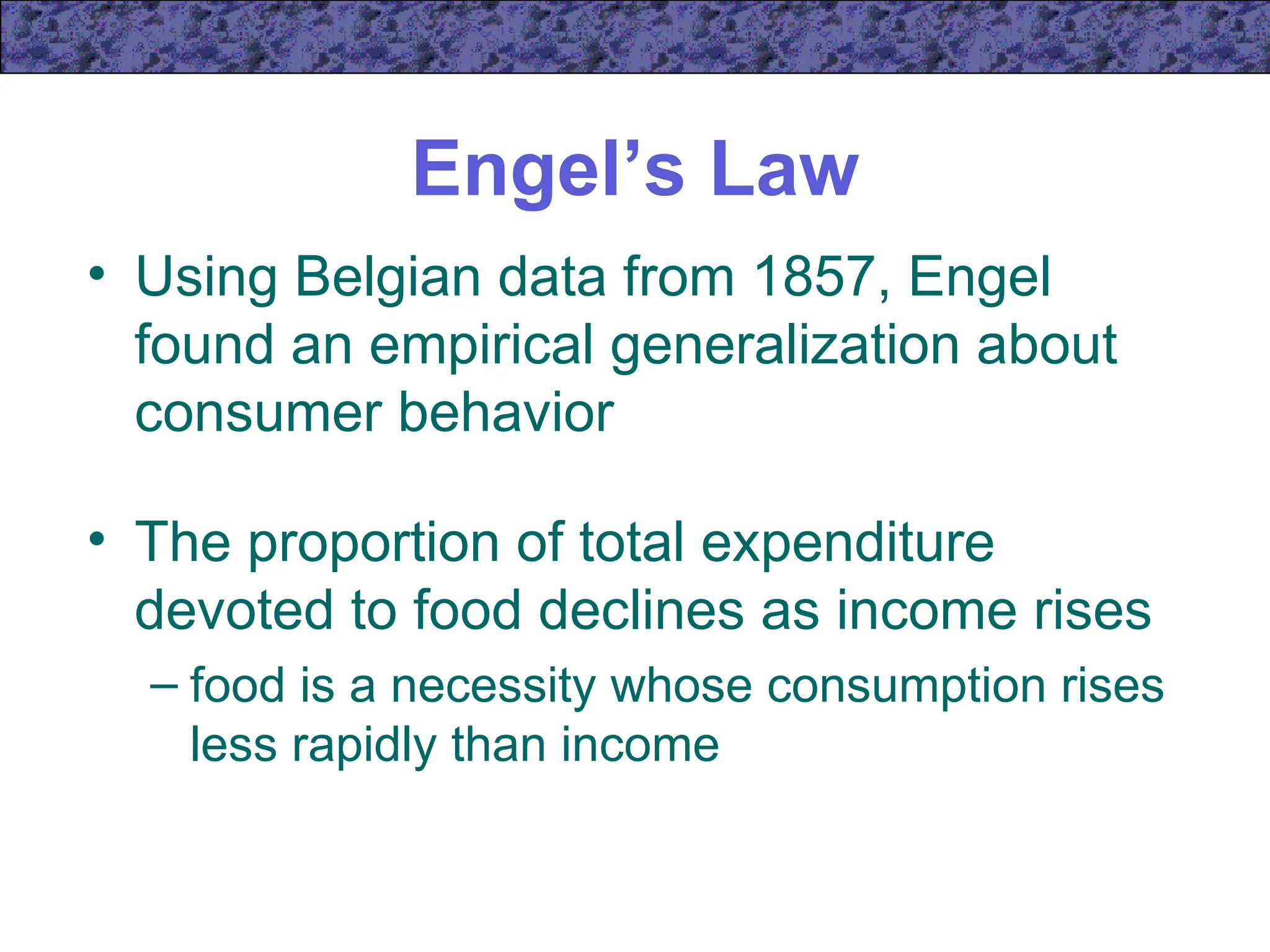 Engel’s Law
• Using Belgian data from 1857, Engel
found an empirical generalization about
consumer behavior
• The proportion of total expenditure
devoted to food declines as income rises
– food is a necessity whose consumption rises
less rapidly than income
 