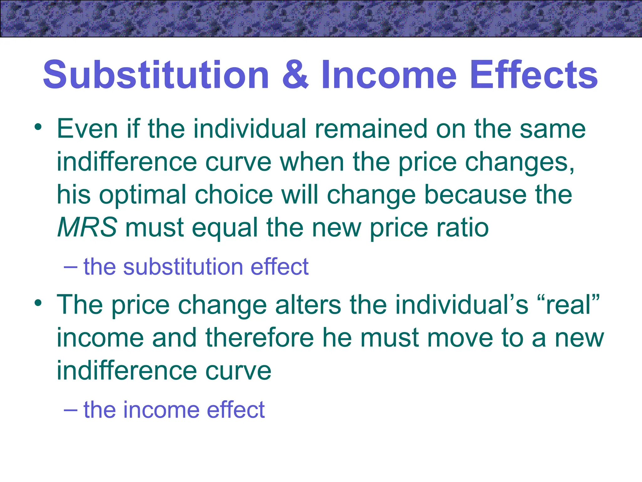 Substitution & Income Effects
• Even if the individual remained on the same
indifference curve when the price changes,
his optimal choice will change because the
MRS must equal the new price ratio
– the substitution effect
• The price change alters the individual’s “real”
income and therefore he must move to a new
indifference curve
– the income effect
 
