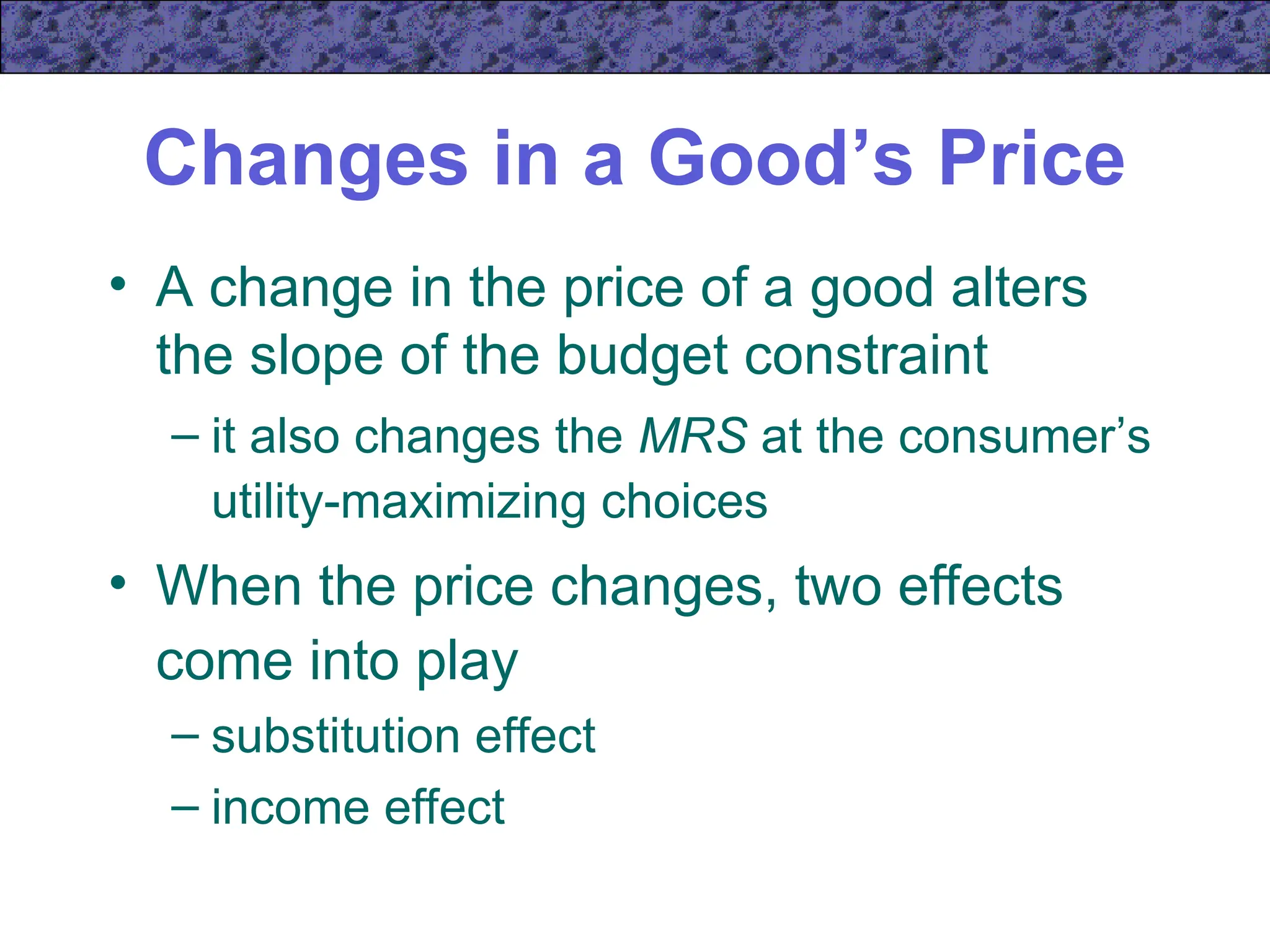 Changes in a Good’s Price
• A change in the price of a good alters
the slope of the budget constraint
– it also changes the MRS at the consumer’s
utility-maximizing choices
• When the price changes, two effects
come into play
– substitution effect
– income effect
 