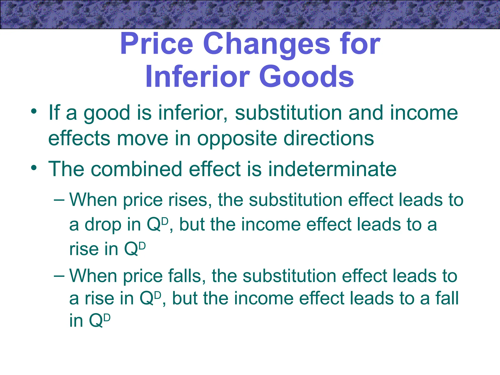 Price Changes for
Inferior Goods
• If a good is inferior, substitution and income
effects move in opposite directions
• The combined effect is indeterminate
– When price rises, the substitution effect leads to
a drop in QD
, but the income effect leads to a
rise in QD
– When price falls, the substitution effect leads to
a rise in QD
, but the income effect leads to a fall
in QD
 