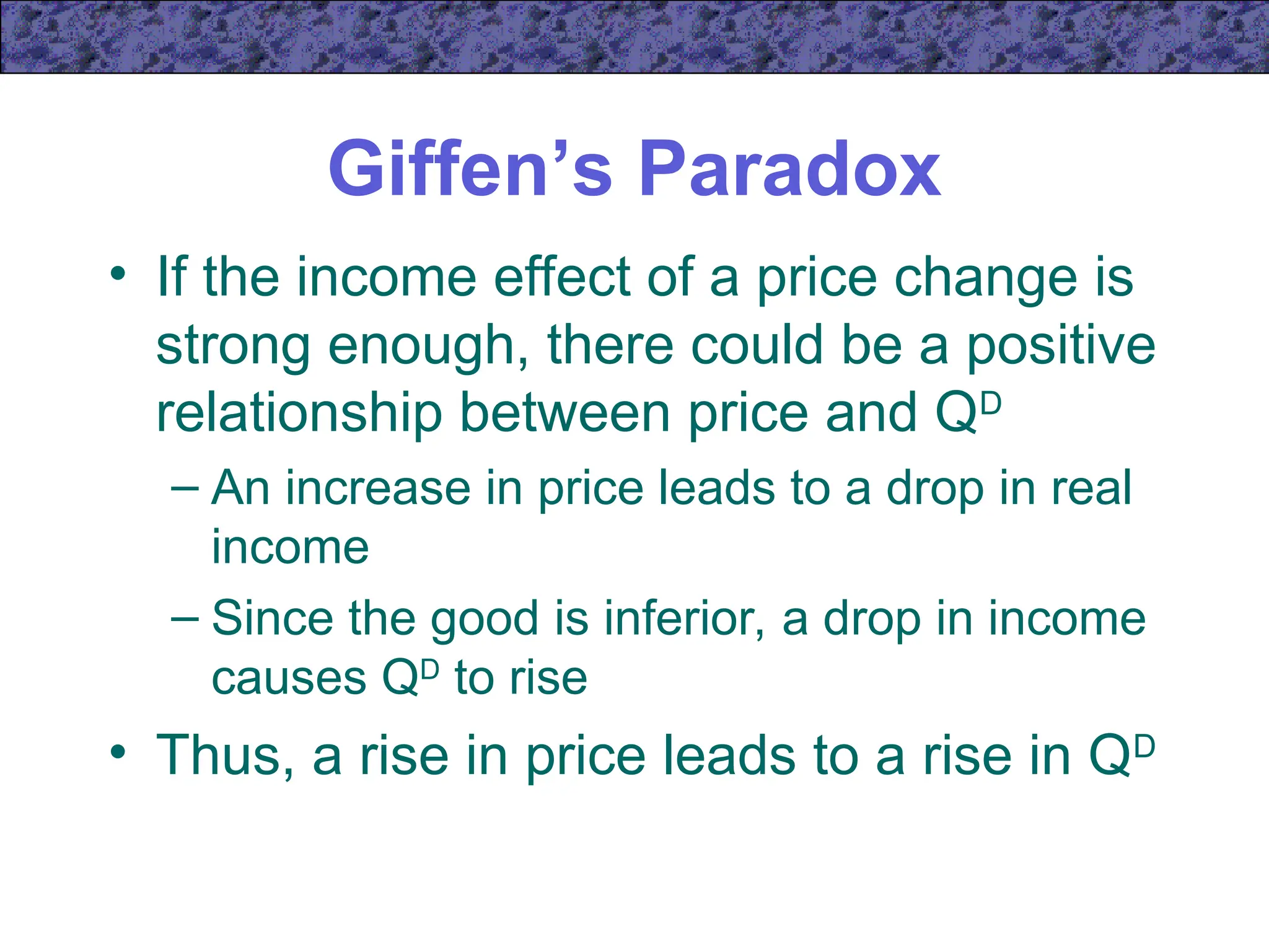 Giffen’s Paradox
• If the income effect of a price change is
strong enough, there could be a positive
relationship between price and QD
– An increase in price leads to a drop in real
income
– Since the good is inferior, a drop in income
causes QD
to rise
• Thus, a rise in price leads to a rise in QD
 