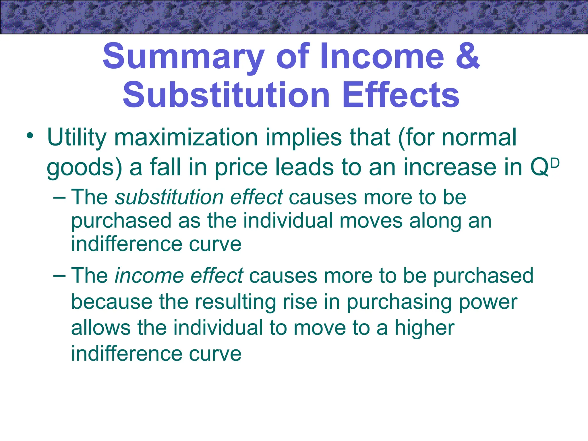 Summary of Income &
Substitution Effects
• Utility maximization implies that (for normal
goods) a fall in price leads to an increase in QD
– The substitution effect causes more to be
purchased as the individual moves along an
indifference curve
– The income effect causes more to be purchased
because the resulting rise in purchasing power
allows the individual to move to a higher
indifference curve
 