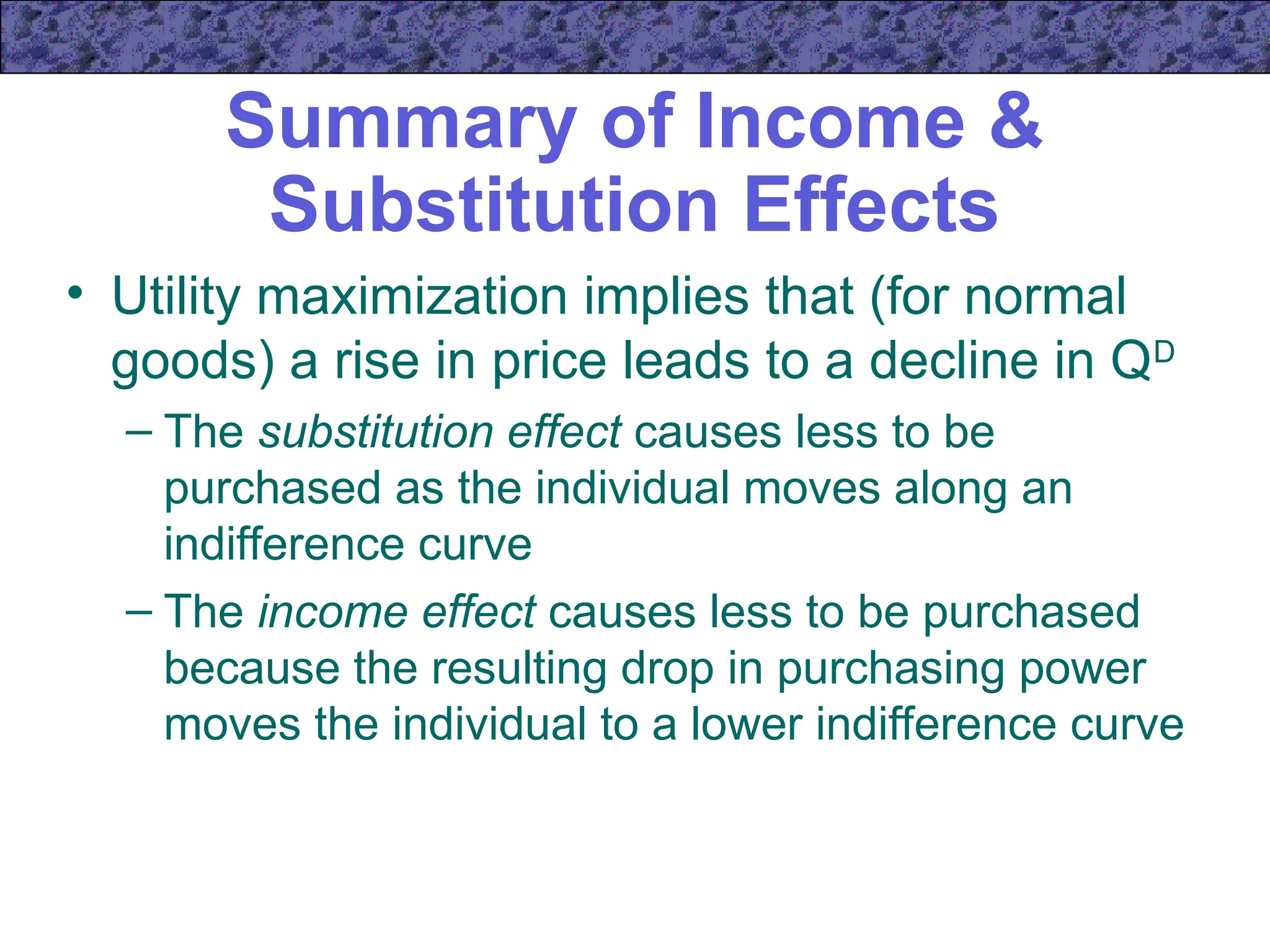 Summary of Income &
Substitution Effects
• Utility maximization implies that (for normal
goods) a rise in price leads to a decline in QD
– The substitution effect causes less to be
purchased as the individual moves along an
indifference curve
– The income effect causes less to be purchased
because the resulting drop in purchasing power
moves the individual to a lower indifference curve
 