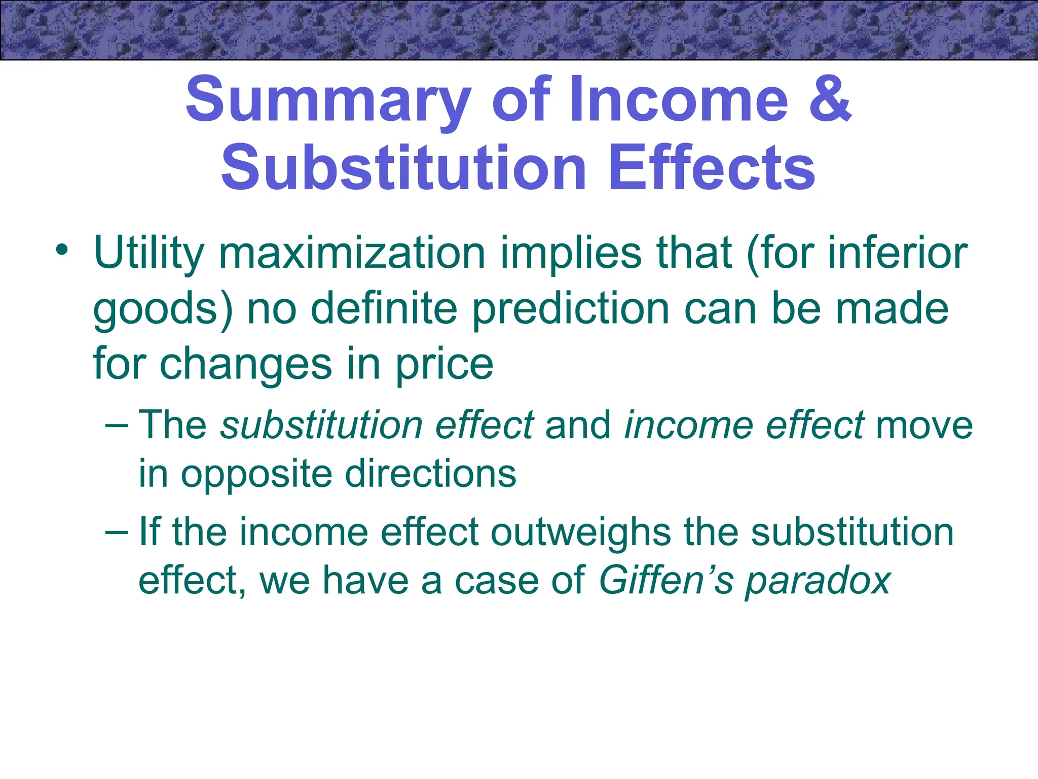 Summary of Income &
Substitution Effects
• Utility maximization implies that (for inferior
goods) no definite prediction can be made
for changes in price
– The substitution effect and income effect move
in opposite directions
– If the income effect outweighs the substitution
effect, we have a case of Giffen’s paradox
 