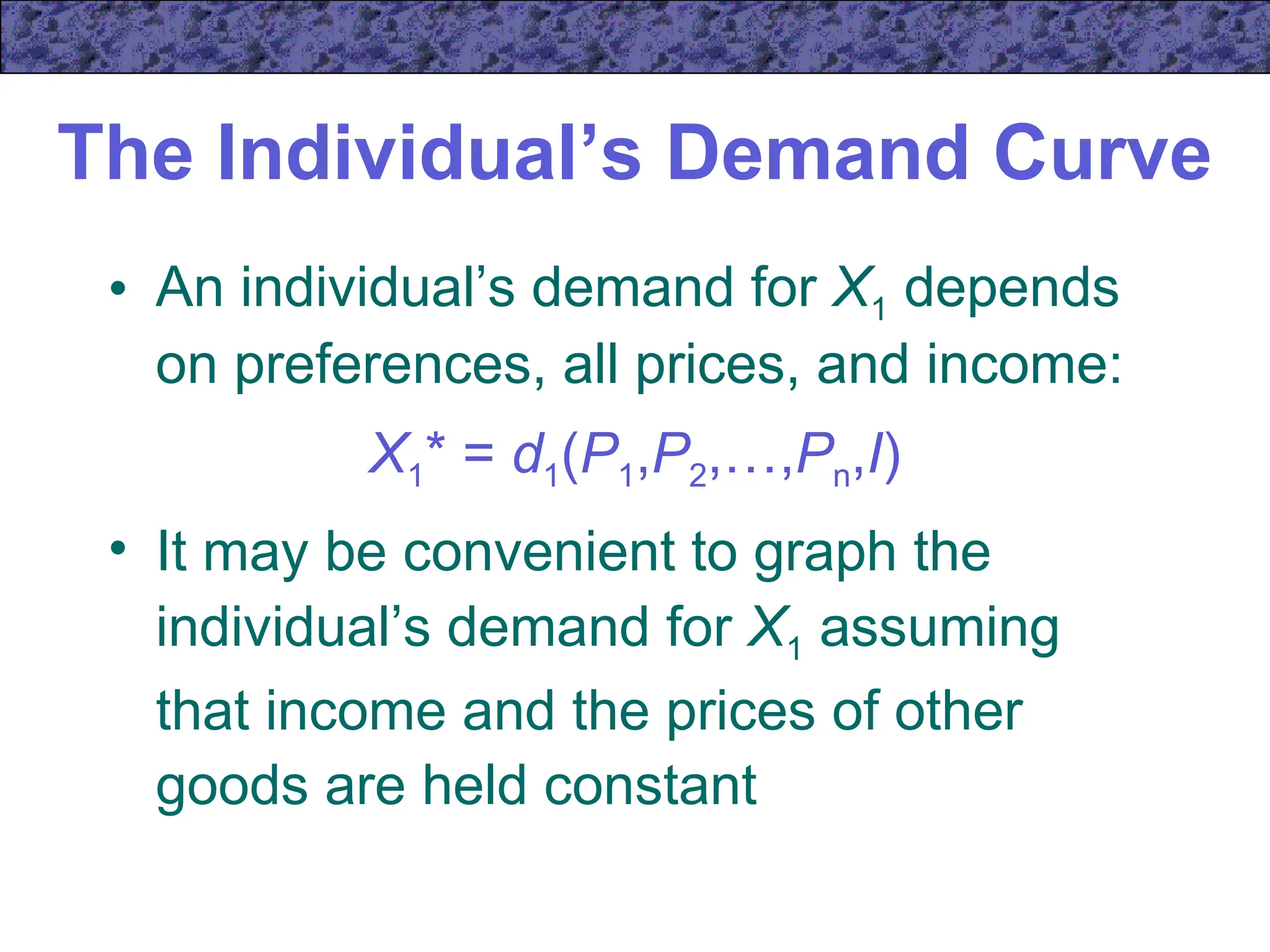 The Individual’s Demand Curve
• An individual’s demand for X1 depends
on preferences, all prices, and income:
X1* = d1(P1,P2,…,Pn,I)
• It may be convenient to graph the
individual’s demand for X1 assuming
that income and the prices of other
goods are held constant
 