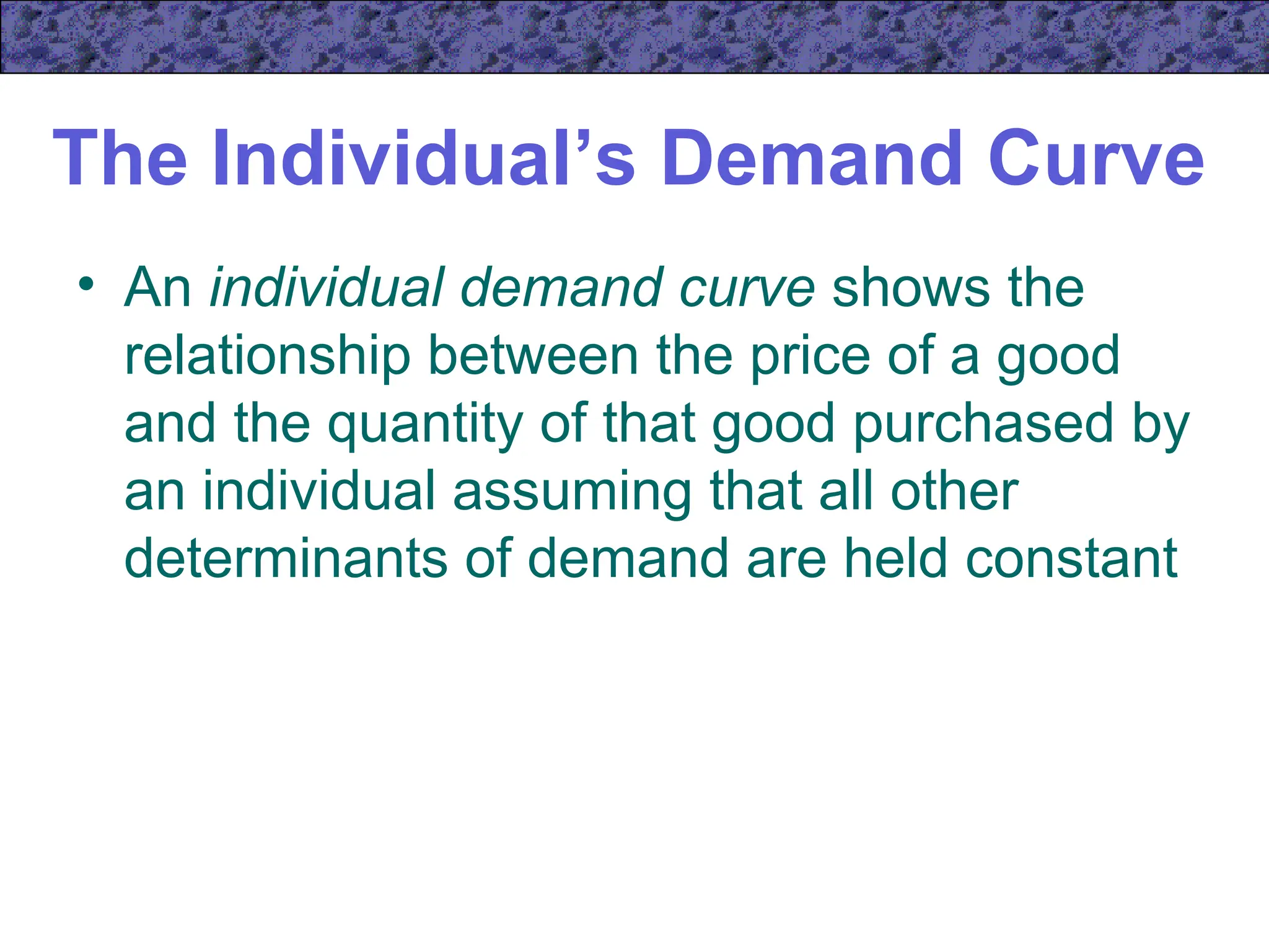 The Individual’s Demand Curve
• An individual demand curve shows the
relationship between the price of a good
and the quantity of that good purchased by
an individual assuming that all other
determinants of demand are held constant
 