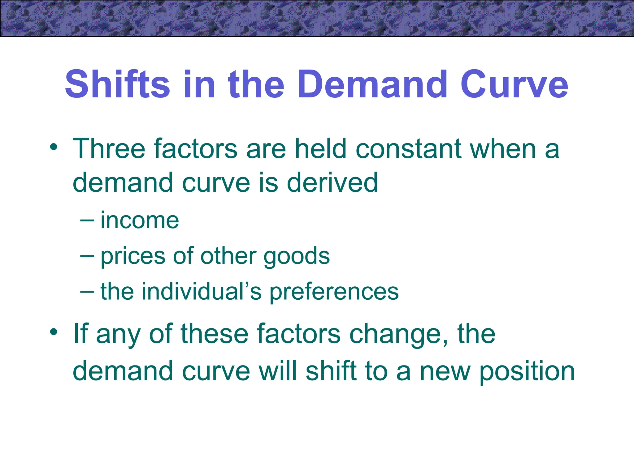Shifts in the Demand Curve
• Three factors are held constant when a
demand curve is derived
– income
– prices of other goods
– the individual’s preferences
• If any of these factors change, the
demand curve will shift to a new position
 