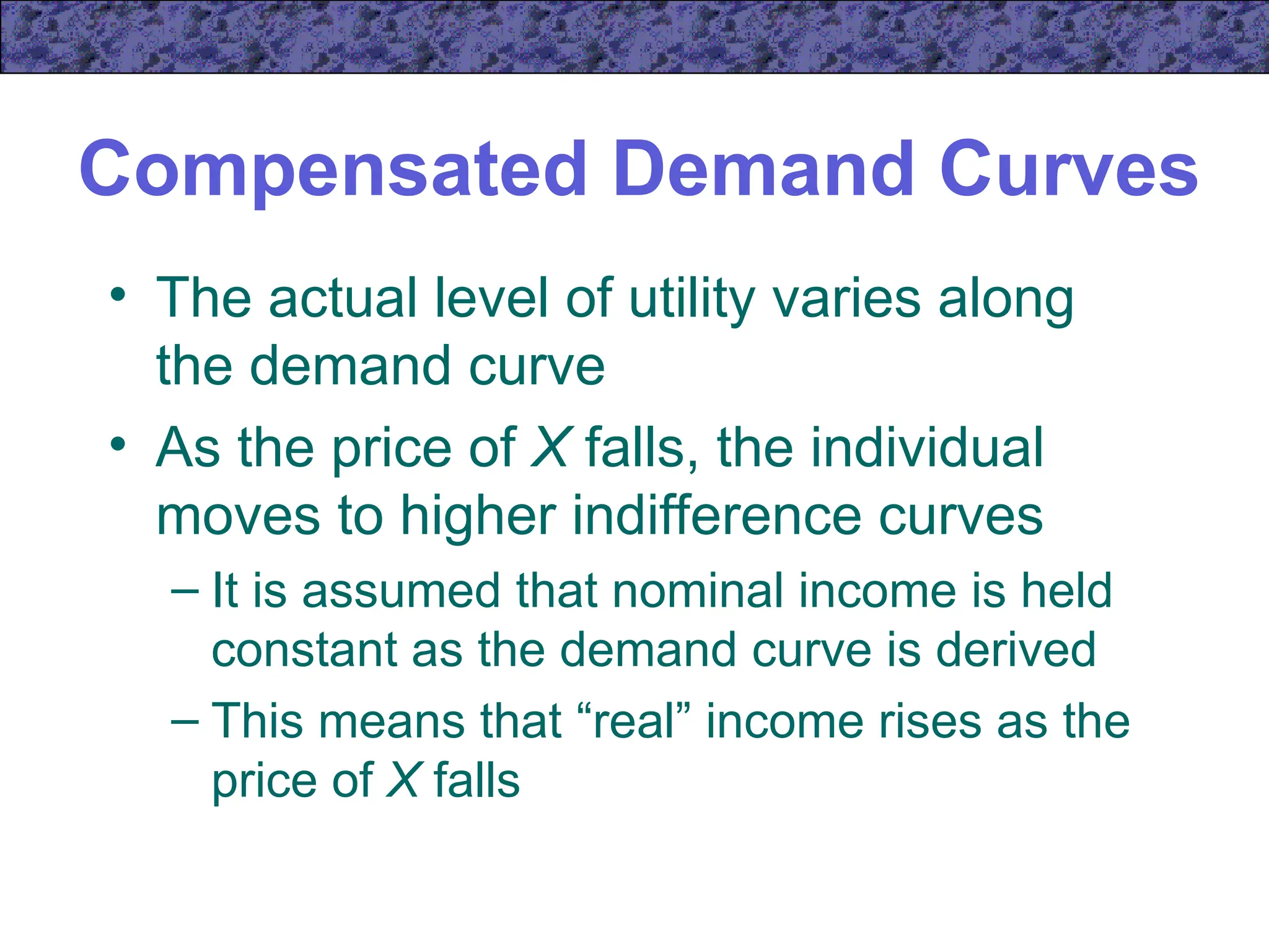Compensated Demand Curves
• The actual level of utility varies along
the demand curve
• As the price of X falls, the individual
moves to higher indifference curves
– It is assumed that nominal income is held
constant as the demand curve is derived
– This means that “real” income rises as the
price of X falls
 