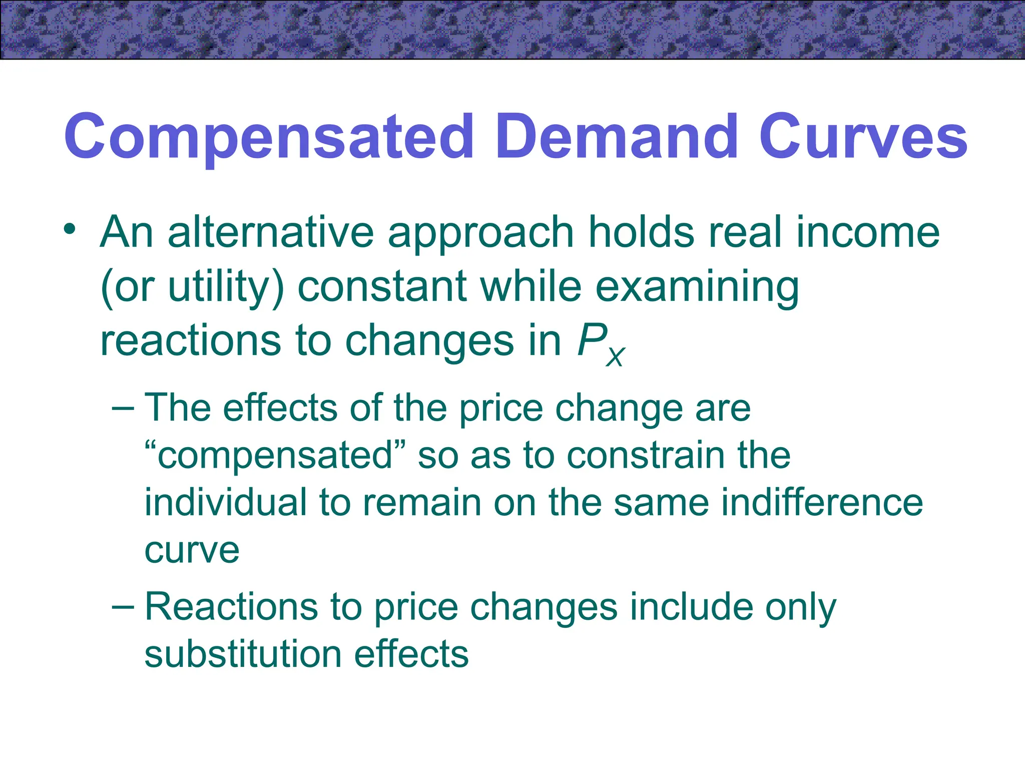 Compensated Demand Curves
• An alternative approach holds real income
(or utility) constant while examining
reactions to changes in PX
– The effects of the price change are
“compensated” so as to constrain the
individual to remain on the same indifference
curve
– Reactions to price changes include only
substitution effects
 