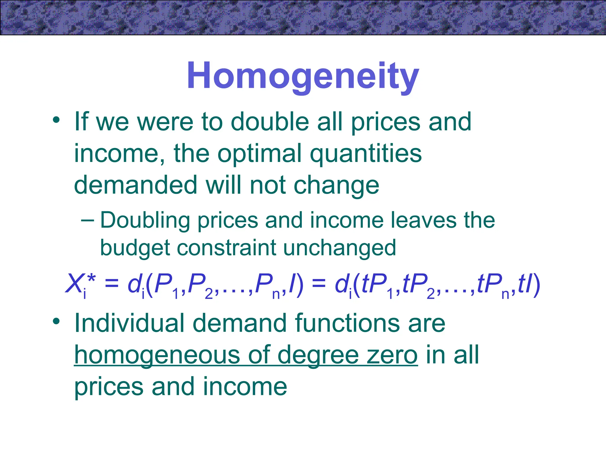 Homogeneity
• If we were to double all prices and
income, the optimal quantities
demanded will not change
– Doubling prices and income leaves the
budget constraint unchanged
Xi* = di(P1,P2,…,Pn,I) = di(tP1,tP2,…,tPn,tI)
• Individual demand functions are
homogeneous of degree zero in all
prices and income
 