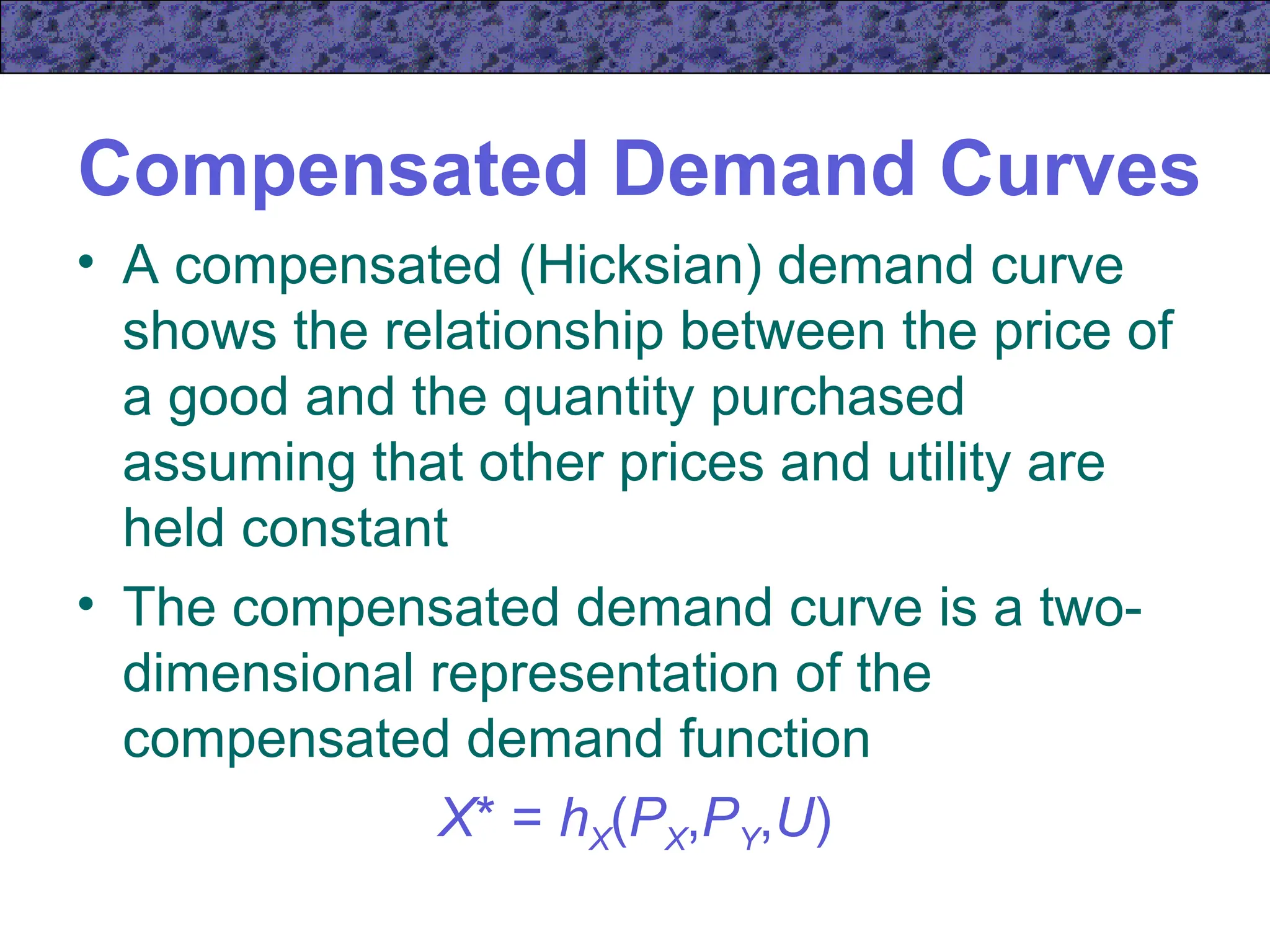 Compensated Demand Curves
• A compensated (Hicksian) demand curve
shows the relationship between the price of
a good and the quantity purchased
assuming that other prices and utility are
held constant
• The compensated demand curve is a two-
dimensional representation of the
compensated demand function
X* = hX(PX,PY,U)
 