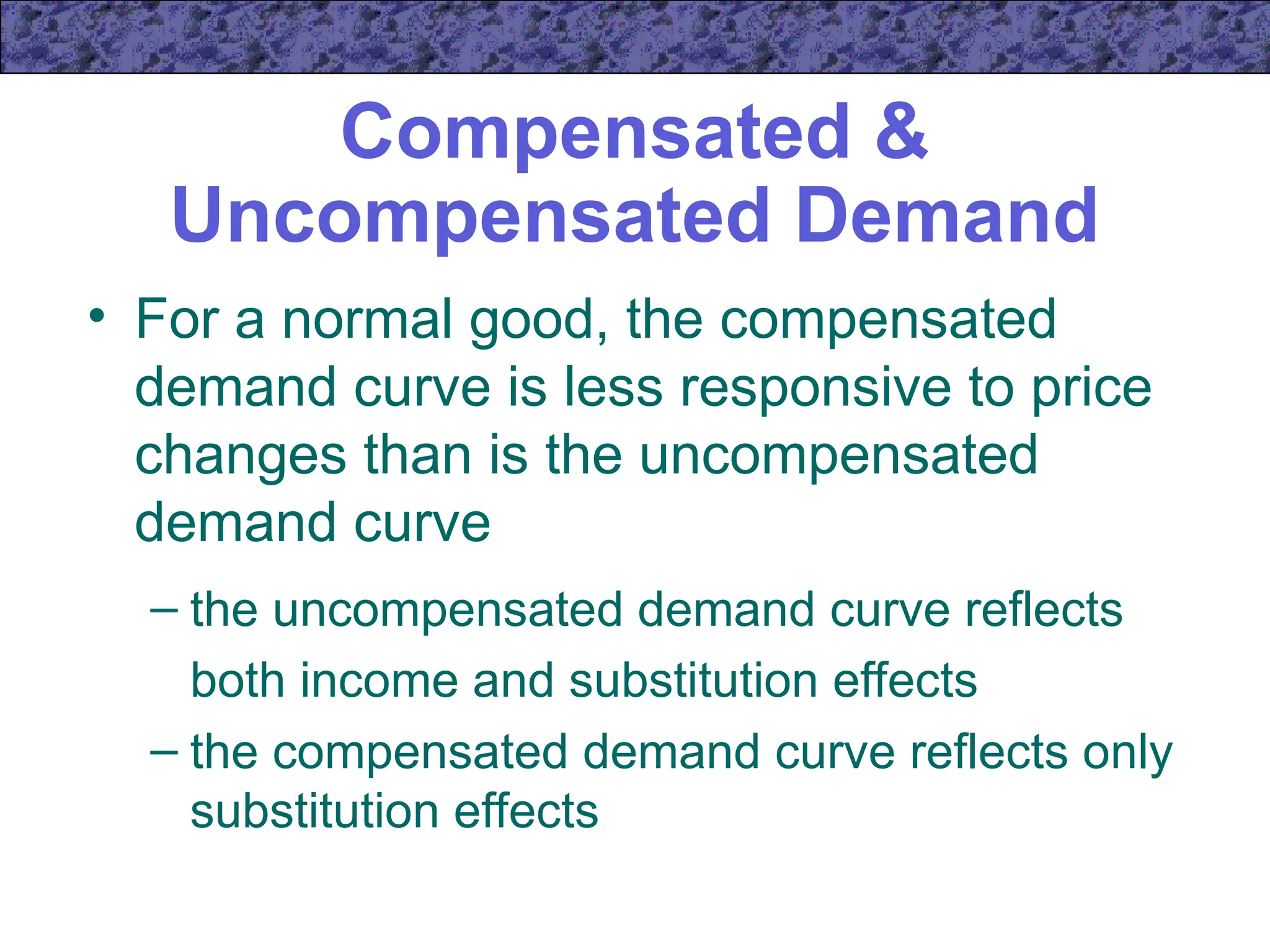 Compensated &
Uncompensated Demand
• For a normal good, the compensated
demand curve is less responsive to price
changes than is the uncompensated
demand curve
– the uncompensated demand curve reflects
both income and substitution effects
– the compensated demand curve reflects only
substitution effects
 