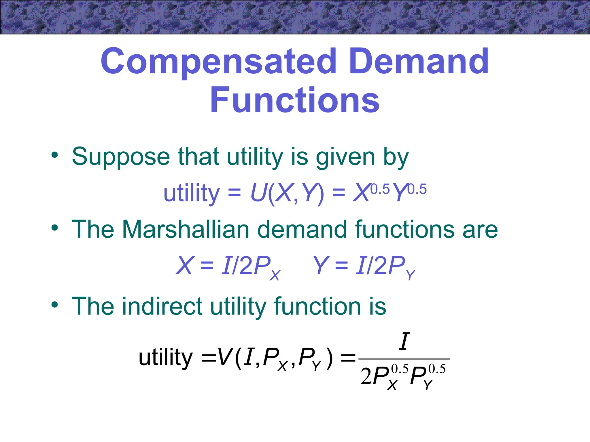 Compensated Demand
Functions
• Suppose that utility is given by
utility = U(X,Y) = X0.5
Y0.5
• The Marshallian demand functions are
X = I/2PX Y = I/2PY
• The indirect utility function is
5
0
5
0
2 .
.
)
,
,
(
utility
Y
X
Y
X
P
P
P
P
V
I
I 

 