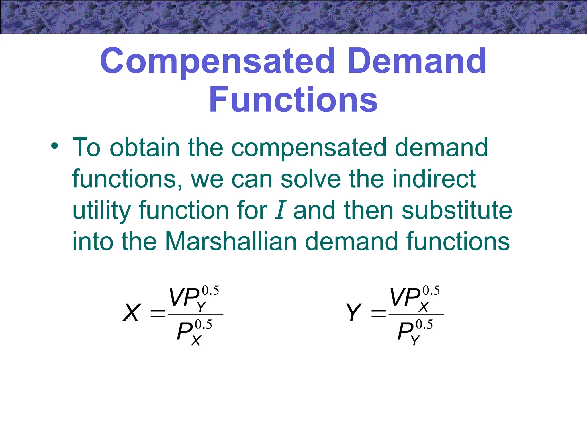 Compensated Demand
Functions
• To obtain the compensated demand
functions, we can solve the indirect
utility function for I and then substitute
into the Marshallian demand functions
5
0
5
0
.
.
X
Y
P
VP
X  5
0
5
0
.
.
Y
X
P
VP
Y 
 