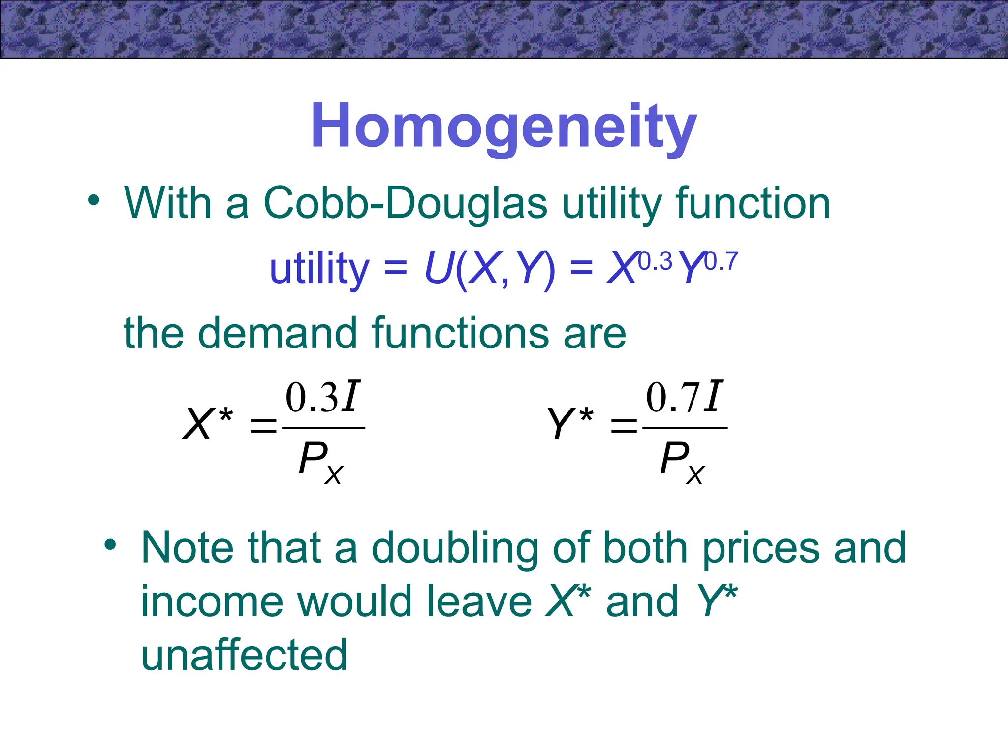 Homogeneity
• With a Cobb-Douglas utility function
utility = U(X,Y) = X0.3
Y0.7
the demand functions are
• Note that a doubling of both prices and
income would leave X* and Y*
unaffected
X
P
X
I
3
0.
* 
X
P
Y
I
7
0.
* 
 