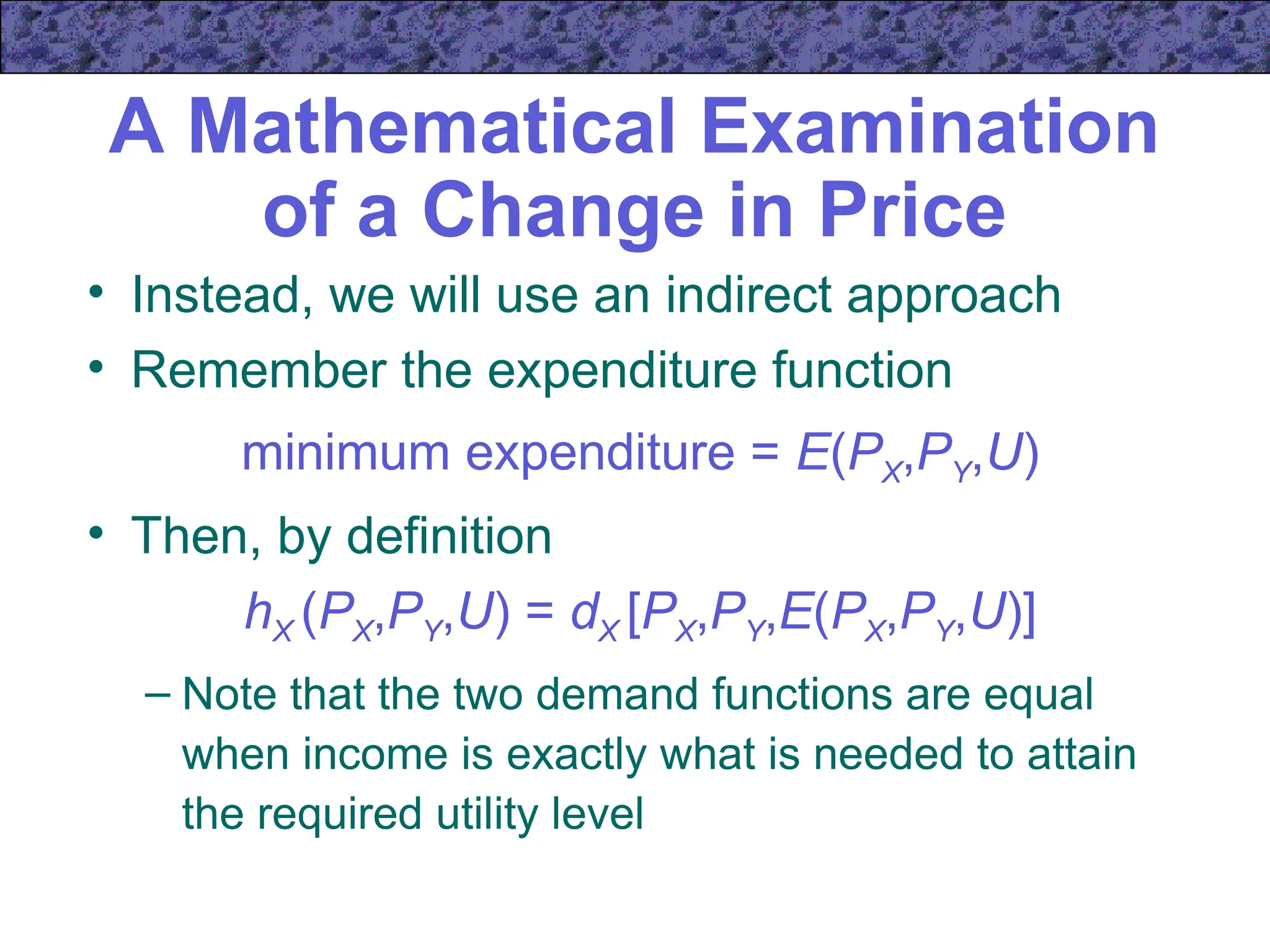A Mathematical Examination
of a Change in Price
• Instead, we will use an indirect approach
• Remember the expenditure function
minimum expenditure = E(PX,PY,U)
• Then, by definition
hX (PX,PY,U) = dX [PX,PY,E(PX,PY,U)]
– Note that the two demand functions are equal
when income is exactly what is needed to attain
the required utility level
 
