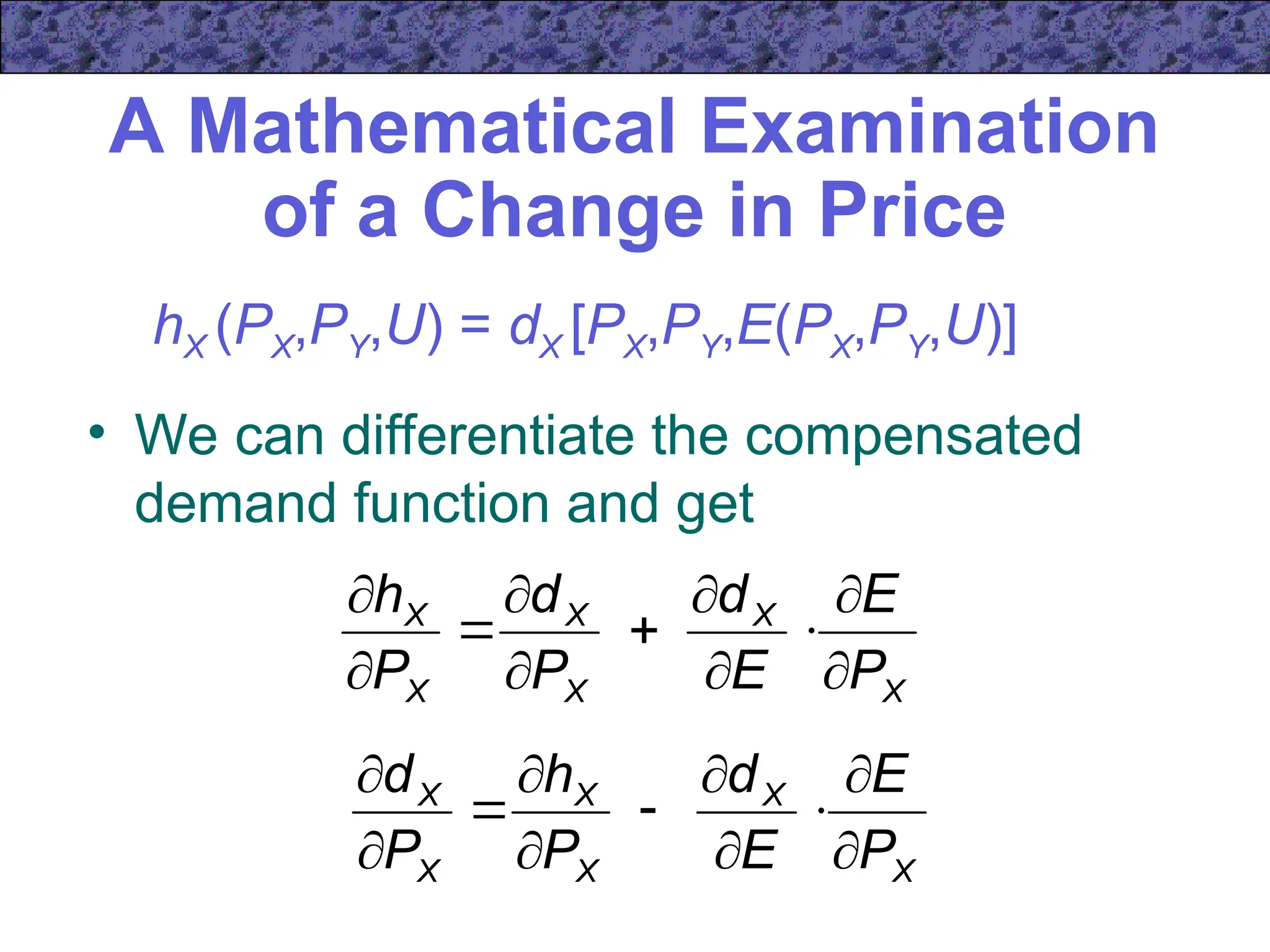 A Mathematical Examination
of a Change in Price
• We can differentiate the compensated
demand function and get
hX (PX,PY,U) = dX [PX,PY,E(PX,PY,U)]
X
X
X
X
X
X
P
E
E
d
P
d
P
h











X
X
X
X
X
X
P
E
E
d
P
h
P
d











 