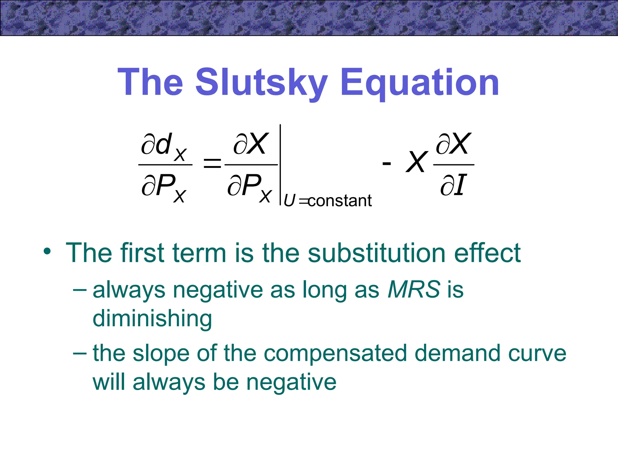 The Slutsky Equation
• The first term is the substitution effect
– always negative as long as MRS is
diminishing
– the slope of the compensated demand curve
will always be negative
I









X
X
P
X
P
d
U
X
X
X
constant
 