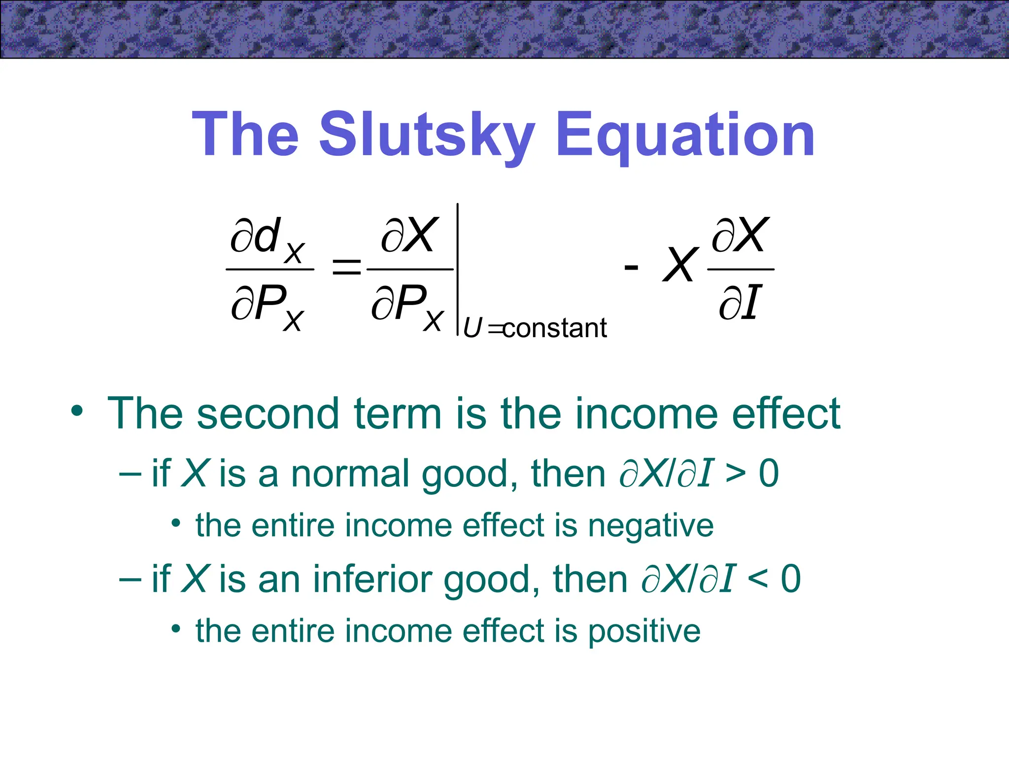 The Slutsky Equation
• The second term is the income effect
– if X is a normal good, then X/I > 0
• the entire income effect is negative
– if X is an inferior good, then X/I < 0
• the entire income effect is positive
I









X
X
P
X
P
d
U
X
X
X
constant
 