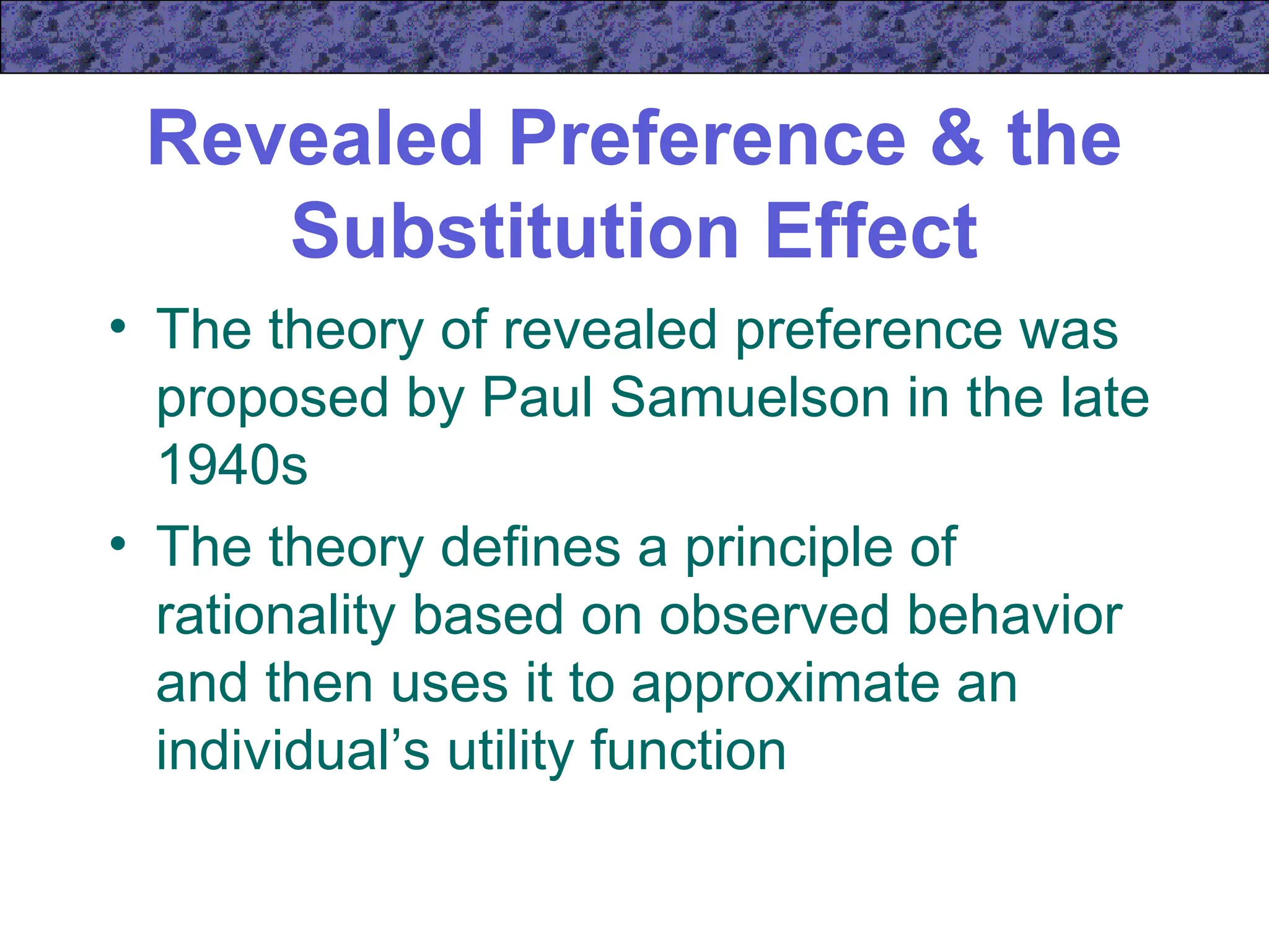 Revealed Preference & the
Substitution Effect
• The theory of revealed preference was
proposed by Paul Samuelson in the late
1940s
• The theory defines a principle of
rationality based on observed behavior
and then uses it to approximate an
individual’s utility function
 
