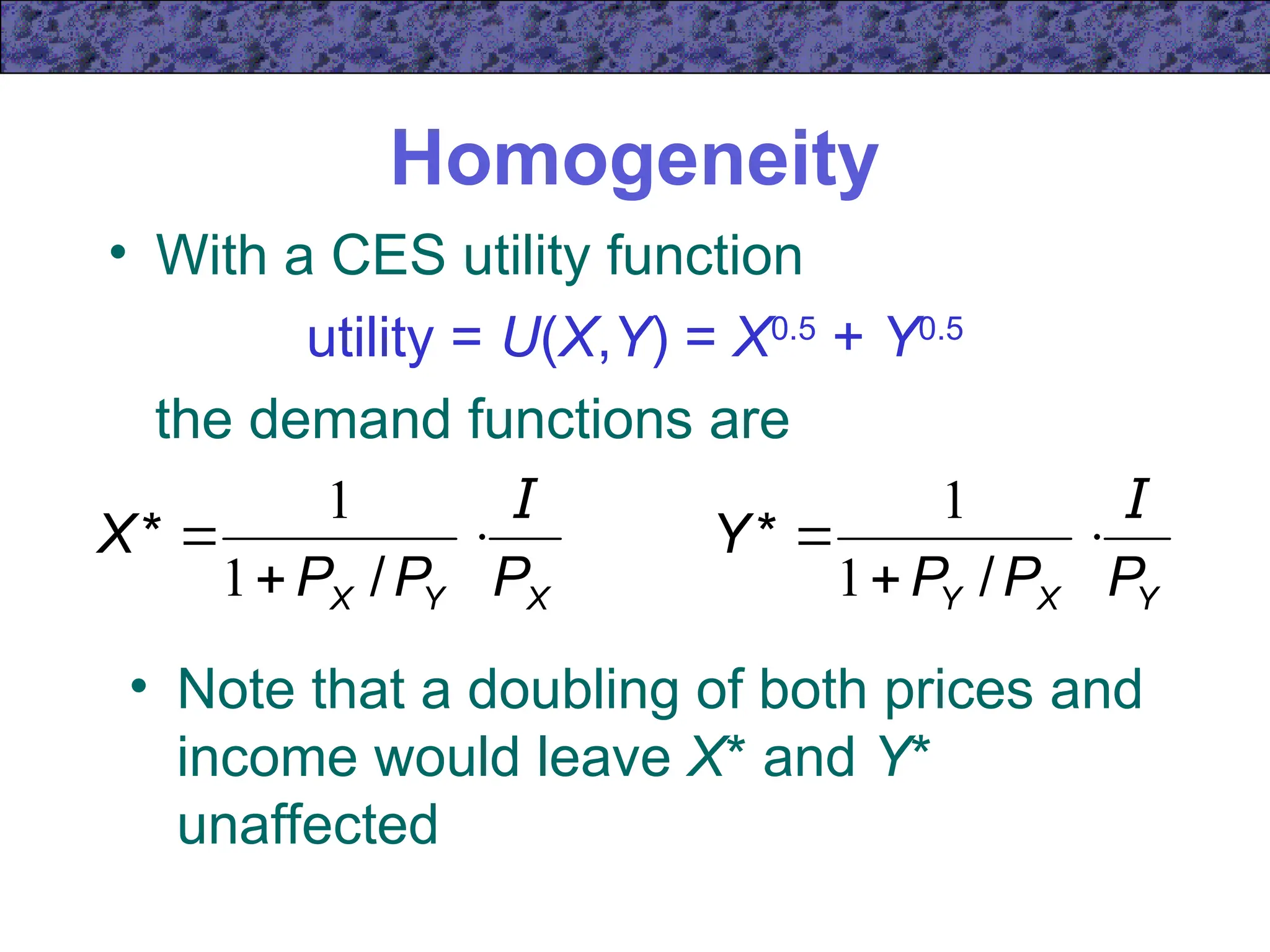 Homogeneity
• With a CES utility function
utility = U(X,Y) = X0.5
+ Y0.5
the demand functions are
• Note that a doubling of both prices and
income would leave X* and Y*
unaffected
X
Y
X P
P
P
X
I



/
*
1
1
Y
X
Y P
P
P
Y
I



/
*
1
1
 