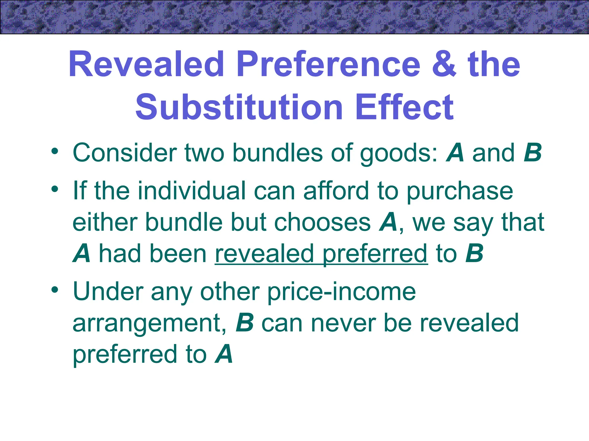Revealed Preference & the
Substitution Effect
• Consider two bundles of goods: A and B
• If the individual can afford to purchase
either bundle but chooses A, we say that
A had been revealed preferred to B
• Under any other price-income
arrangement, B can never be revealed
preferred to A
 