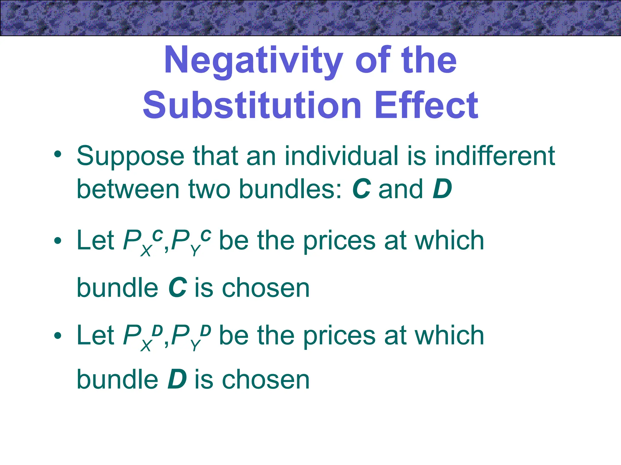 Negativity of the
Substitution Effect
• Suppose that an individual is indifferent
between two bundles: C and D
• Let PX
C
,PY
C
be the prices at which
bundle C is chosen
• Let PX
D
,PY
D
be the prices at which
bundle D is chosen
 