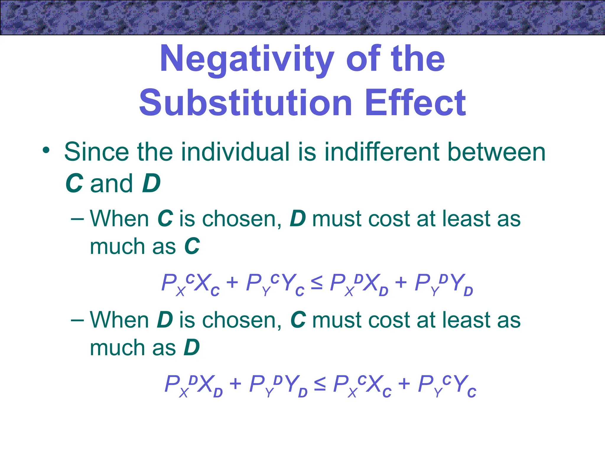 Negativity of the
Substitution Effect
• Since the individual is indifferent between
C and D
– When C is chosen, D must cost at least as
much as C
PX
C
XC + PY
C
YC ≤ PX
D
XD + PY
D
YD
– When D is chosen, C must cost at least as
much as D
PX
D
XD + PY
D
YD ≤ PX
C
XC + PY
C
YC
 
