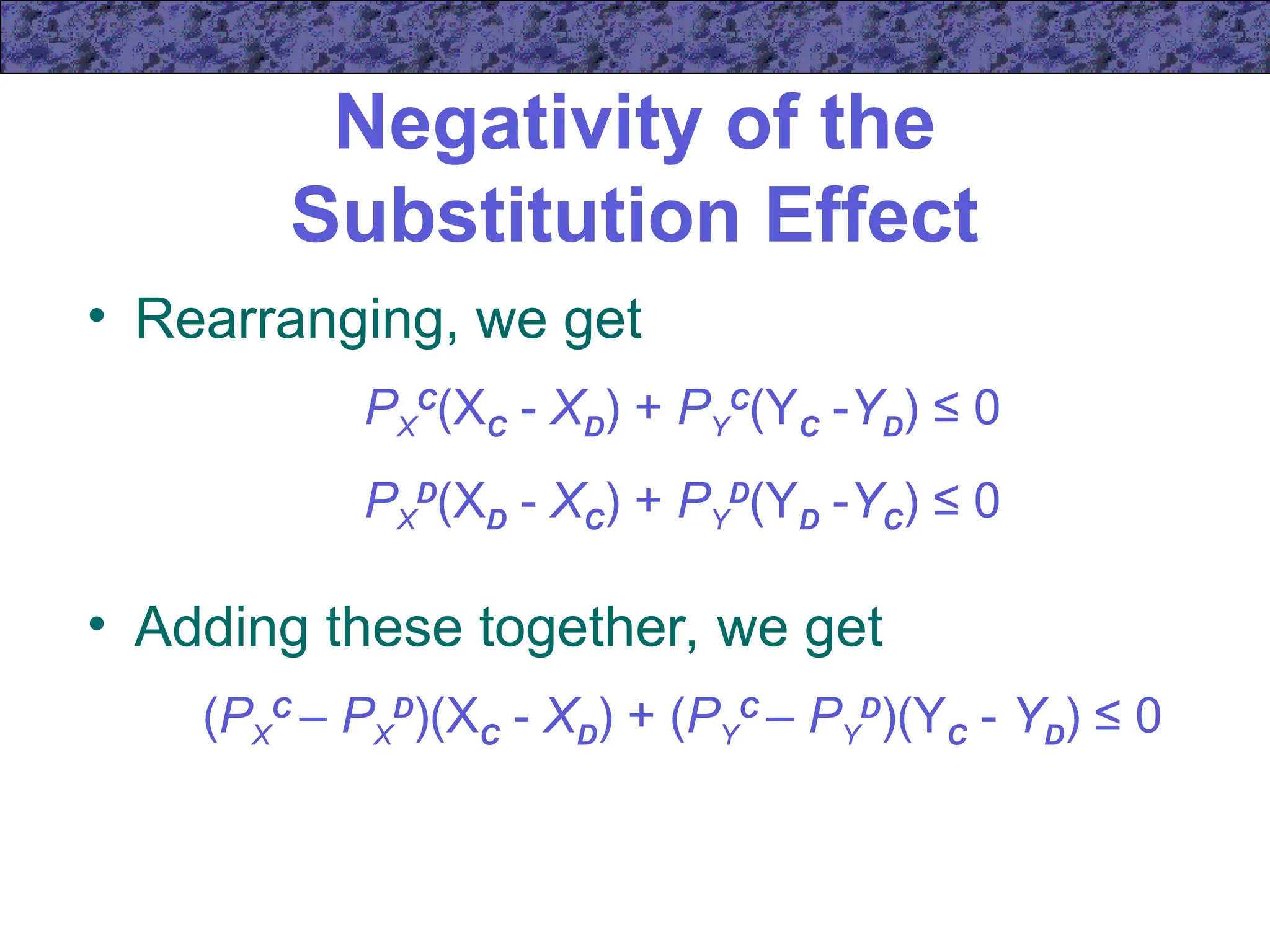 Negativity of the
Substitution Effect
• Rearranging, we get
PX
C
(XC - XD) + PY
C
(YC -YD) ≤ 0
PX
D
(XD - XC) + PY
D
(YD -YC) ≤ 0
• Adding these together, we get
(PX
C
– PX
D
)(XC - XD) + (PY
C
– PY
D
)(YC - YD) ≤ 0
 