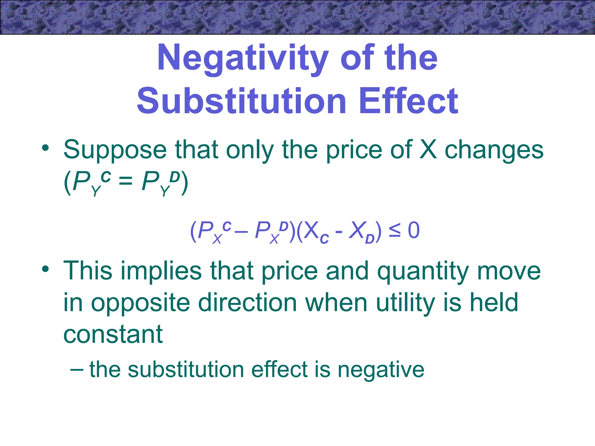 Negativity of the
Substitution Effect
• Suppose that only the price of X changes
(PY
C
= PY
D
)
(PX
C
– PX
D
)(XC - XD) ≤ 0
• This implies that price and quantity move
in opposite direction when utility is held
constant
– the substitution effect is negative
 