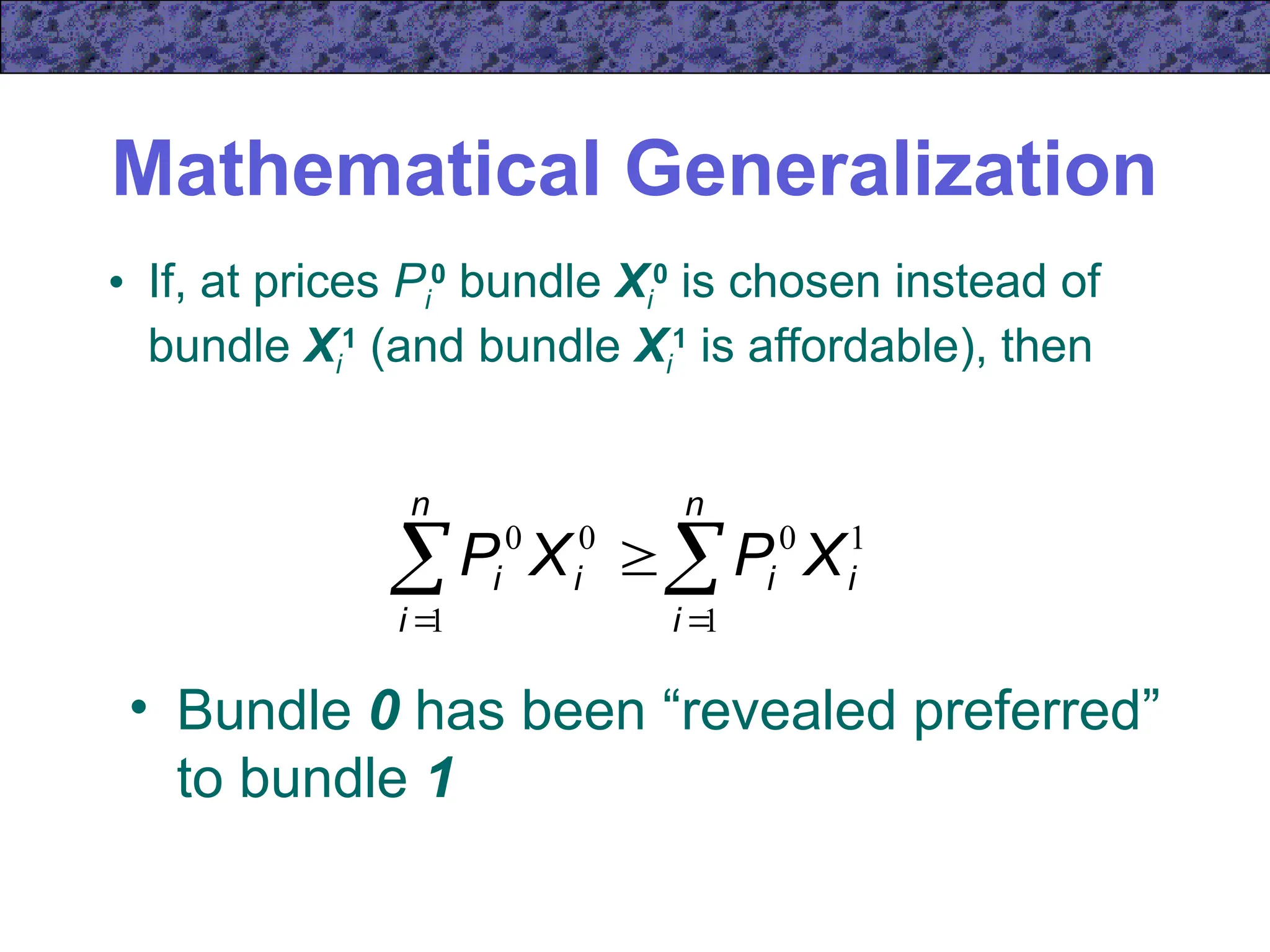 Mathematical Generalization
• If, at prices Pi
0
bundle Xi
0
is chosen instead of
bundle Xi
1
(and bundle Xi
1
is affordable), then
 
 

n
i
n
i
i
i
i
i X
P
X
P
1 1
1
0
0
0
• Bundle 0 has been “revealed preferred”
to bundle 1
 