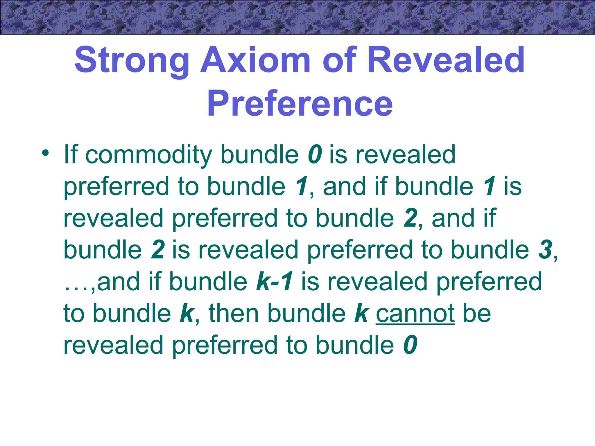 Strong Axiom of Revealed
Preference
• If commodity bundle 0 is revealed
preferred to bundle 1, and if bundle 1 is
revealed preferred to bundle 2, and if
bundle 2 is revealed preferred to bundle 3,
…,and if bundle k-1 is revealed preferred
to bundle k, then bundle k cannot be
revealed preferred to bundle 0
 