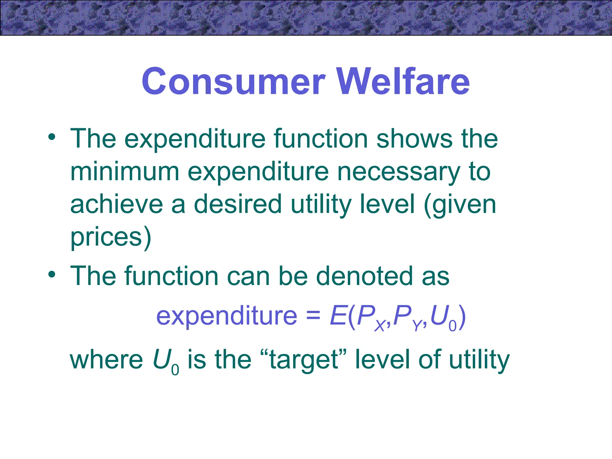 Consumer Welfare
• The expenditure function shows the
minimum expenditure necessary to
achieve a desired utility level (given
prices)
• The function can be denoted as
expenditure = E(PX,PY,U0)
where U0 is the “target” level of utility
 