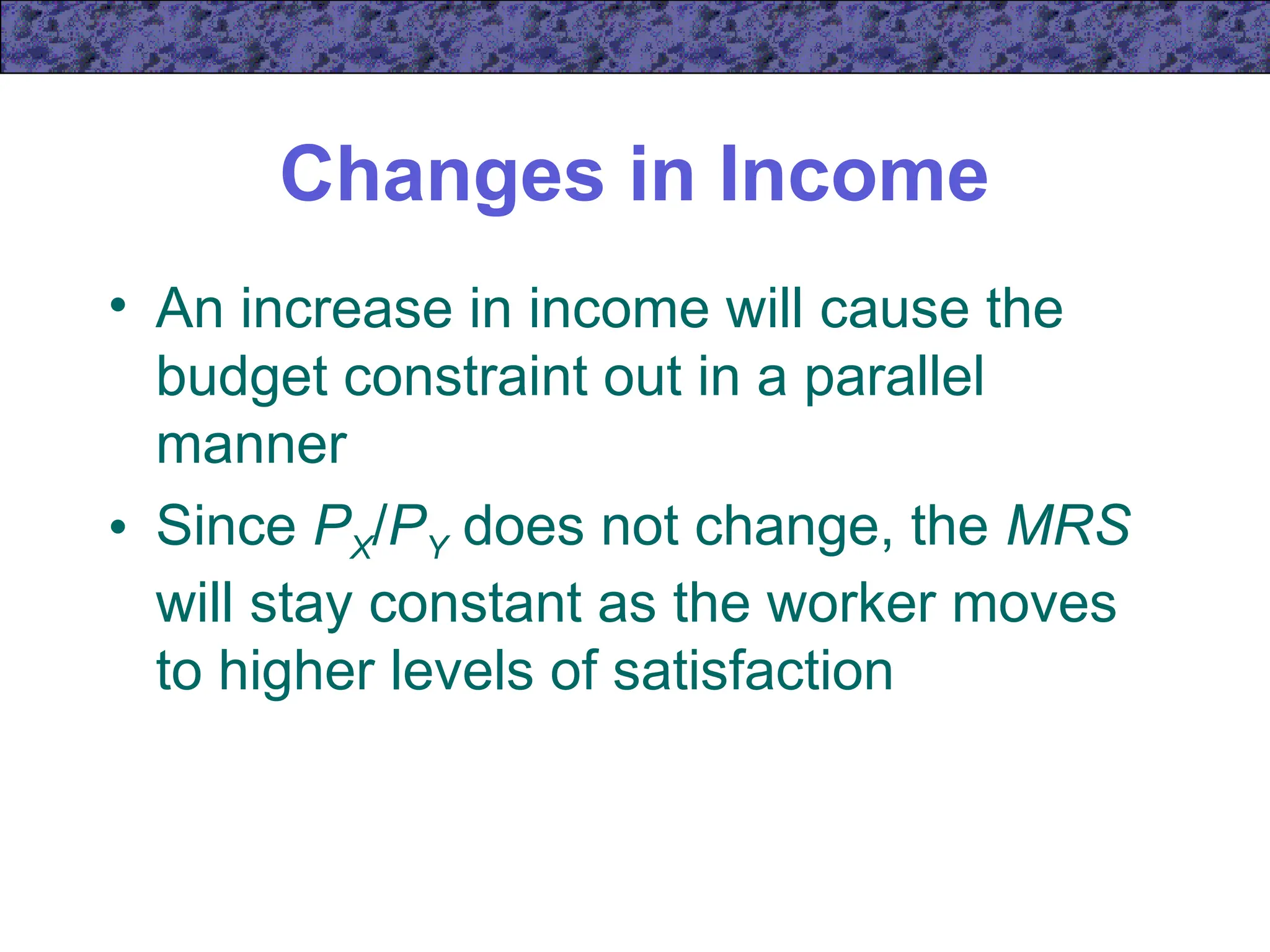 Changes in Income
• An increase in income will cause the
budget constraint out in a parallel
manner
• Since PX/PY does not change, the MRS
will stay constant as the worker moves
to higher levels of satisfaction
 
