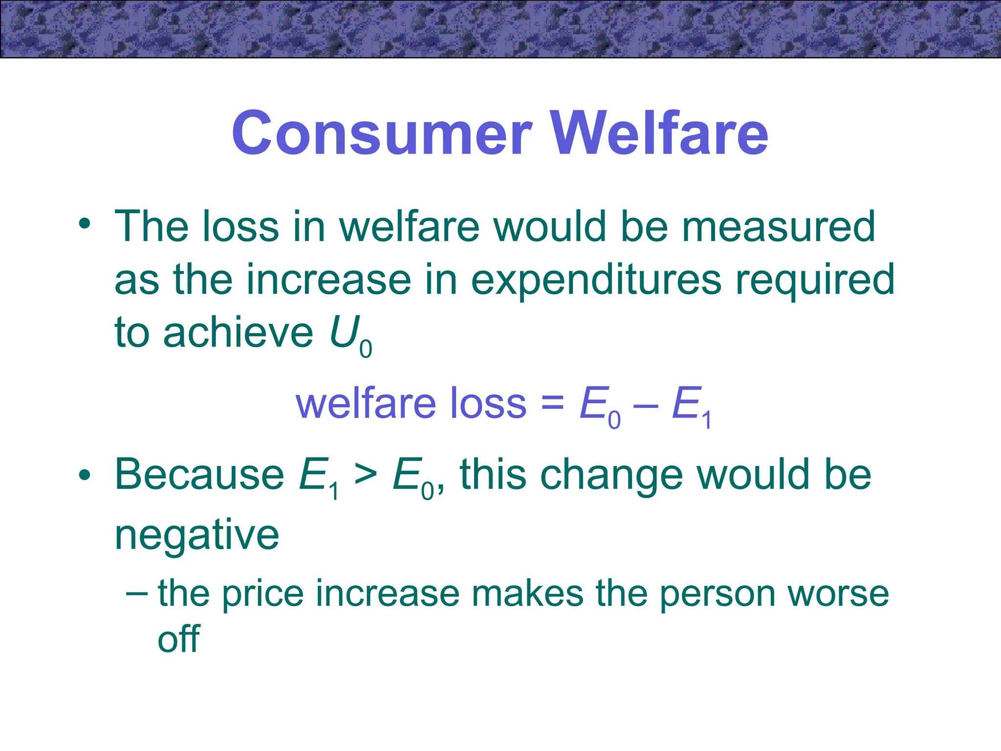 Consumer Welfare
• The loss in welfare would be measured
as the increase in expenditures required
to achieve U0
welfare loss = E0 – E1
• Because E1 > E0, this change would be
negative
– the price increase makes the person worse
off
 