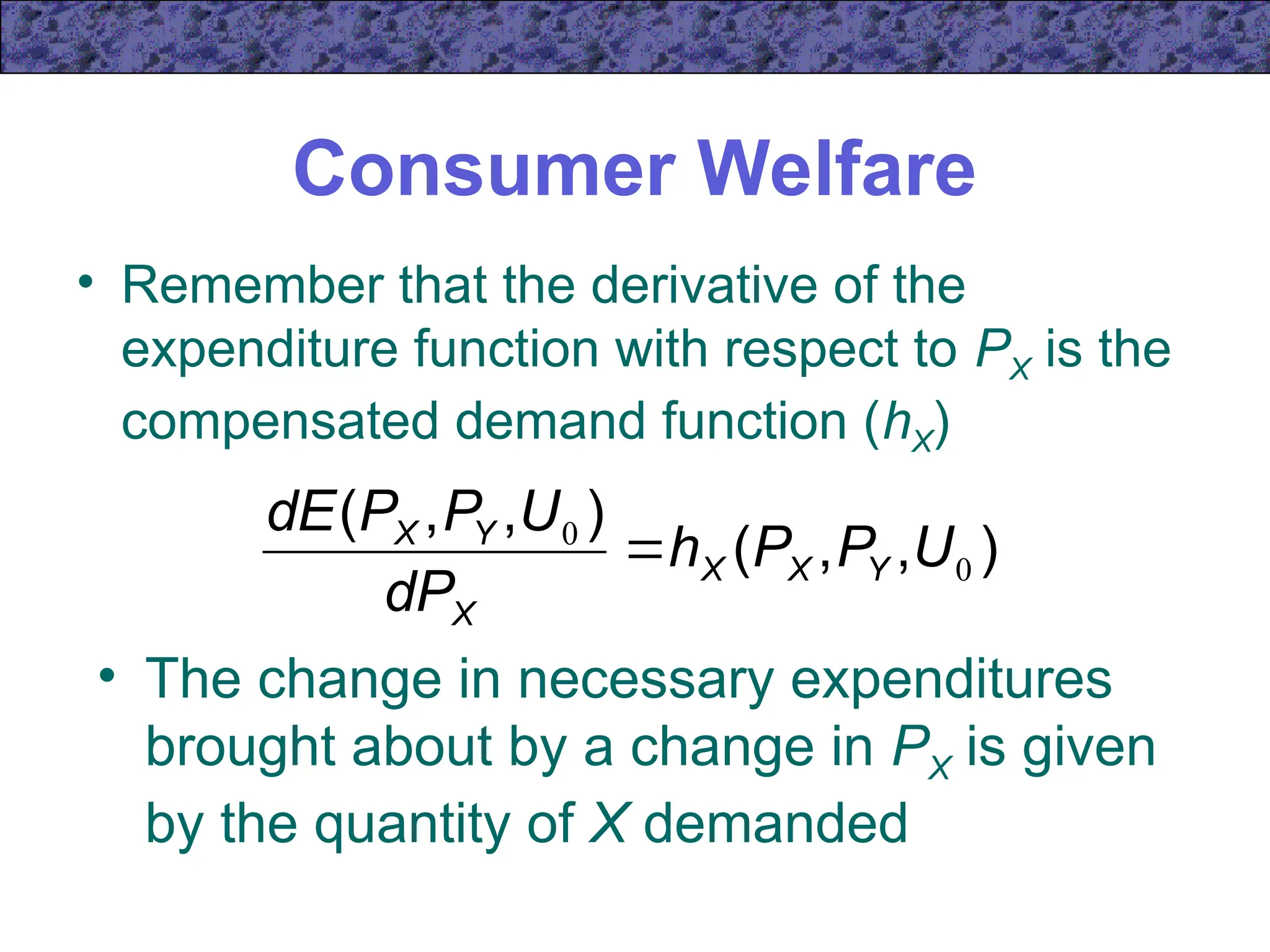 Consumer Welfare
• Remember that the derivative of the
expenditure function with respect to PX is the
compensated demand function (hX)
)
,
,
(
)
,
,
(
0
0
U
P
P
h
dP
U
P
P
dE
Y
X
X
X
Y
X

• The change in necessary expenditures
brought about by a change in PX is given
by the quantity of X demanded
 